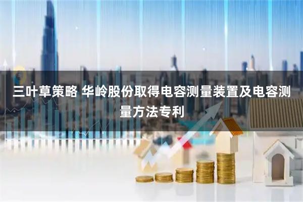 三叶草策略 华岭股份取得电容测量装置及电容测量方法专利
