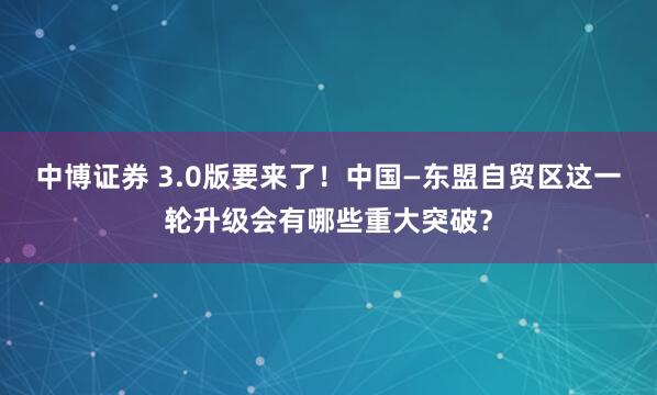 中博证券 3.0版要来了！中国—东盟自贸区这一轮升级会有哪些重大突破？