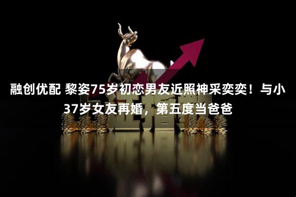 融创优配 黎姿75岁初恋男友近照神采奕奕！与小37岁女友再婚，第五度当爸爸