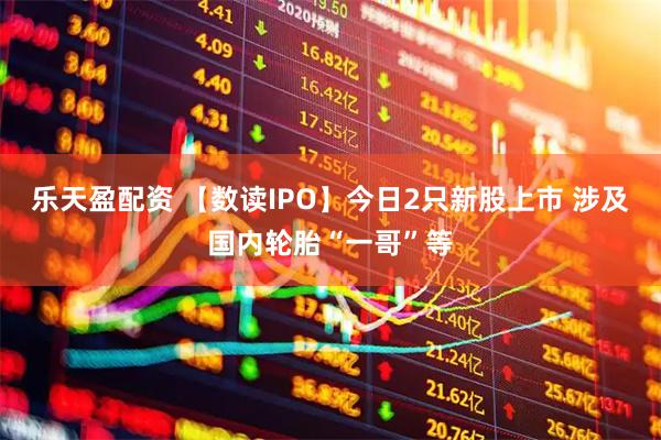 乐天盈配资 【数读IPO】今日2只新股上市 涉及国内轮胎“一哥”等