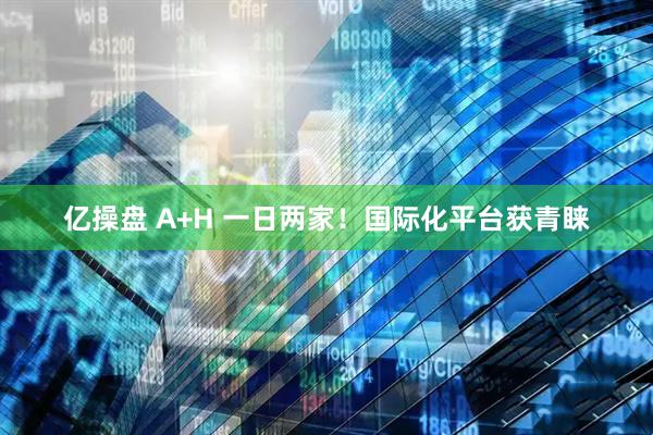 亿操盘 A+H 一日两家！国际化平台获青睐