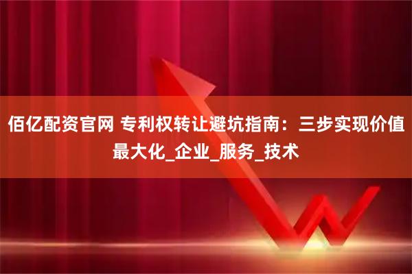 佰亿配资官网 专利权转让避坑指南：三步实现价值最大化_企业_服务_技术