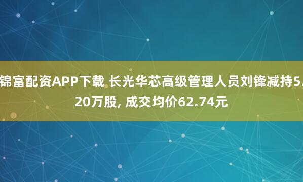 锦富配资APP下载 长光华芯高级管理人员刘锋减持5.20万股, 成交均价62.74元