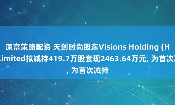 深富策略配资 天创时尚股东Visions Holding (HK) Limited拟减持419.7万股套现2463.64万元, 为首次减持