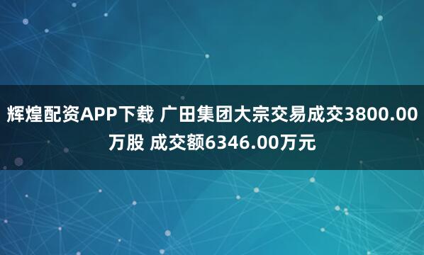 辉煌配资APP下载 广田集团大宗交易成交3800.00万股 成交额6346.00万元
