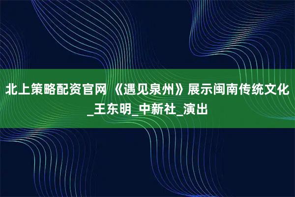 北上策略配资官网 《遇见泉州》展示闽南传统文化_王东明_中新社_演出
