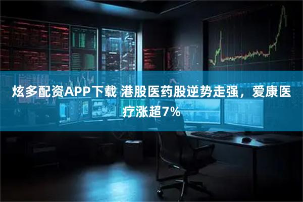 炫多配资APP下载 港股医药股逆势走强，爱康医疗涨超7%