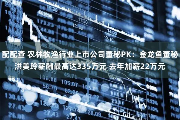 配配查 农林牧渔行业上市公司董秘PK：金龙鱼董秘洪美玲薪酬最高达335万元 去年加薪22万元