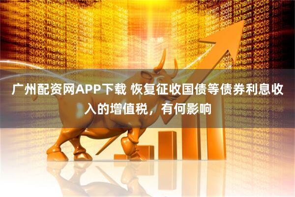 广州配资网APP下载 恢复征收国债等债券利息收入的增值税，有何影响