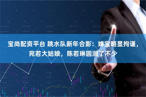宝尚配资平台 跳水队新年合影：婵宝略显拘谨，宛若大姑娘，陈若琳圆润了不少