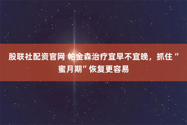 股联社配资官网 帕金森治疗宜早不宜晚，抓住“蜜月期”恢复更容易