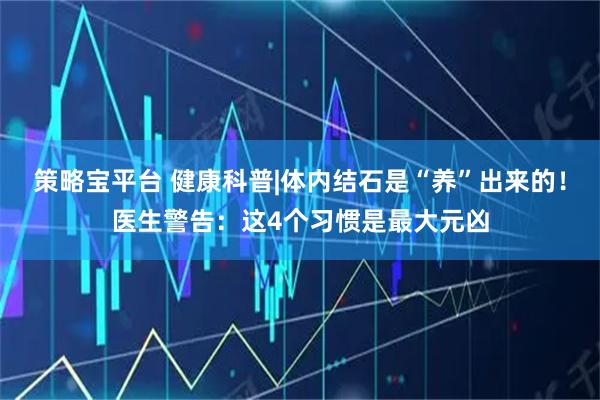 策略宝平台 健康科普|体内结石是“养”出来的！医生警告：这4个习惯是最大元凶