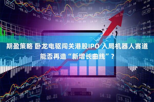 期盈策略 卧龙电驱闯关港股IPO 入局机器人赛道能否再造“新增长曲线”？