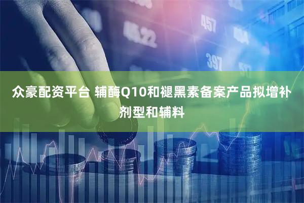 众豪配资平台 辅酶Q10和褪黑素备案产品拟增补剂型和辅料