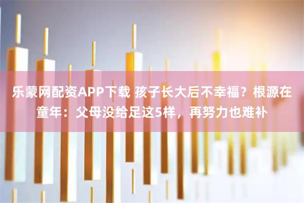 乐蒙网配资APP下载 孩子长大后不幸福？根源在童年：父母没给足这5样，再努力也难补