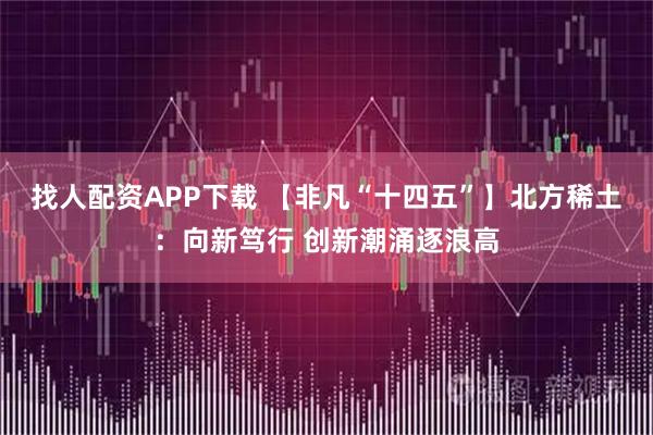 找人配资APP下载 【非凡“十四五”】北方稀土：向新笃行 创新潮涌逐浪高