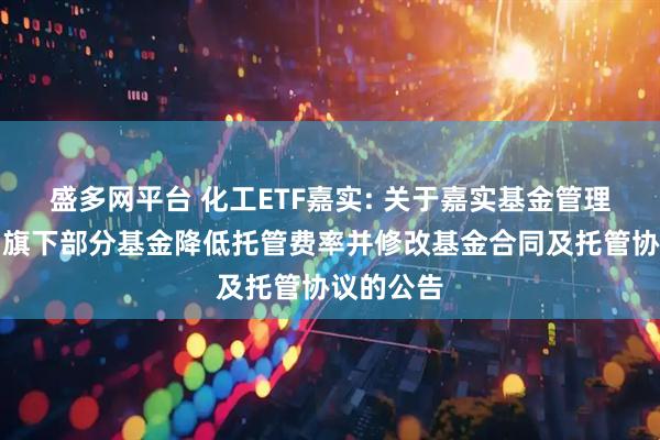 盛多网平台 化工ETF嘉实: 关于嘉实基金管理有限公司旗下部分基金降低托管费率并修改基金合同及托管协议的公告