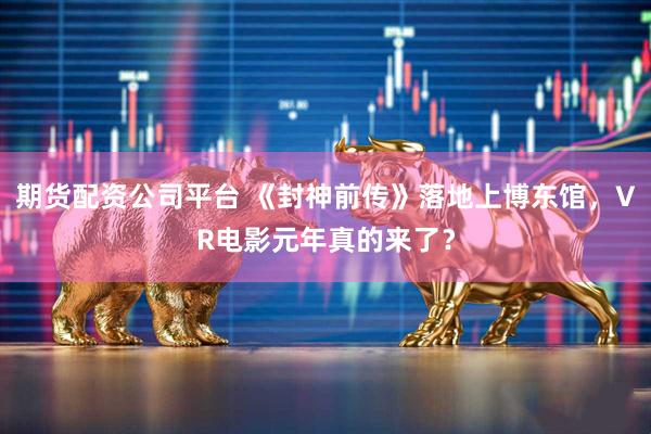 期货配资公司平台 《封神前传》落地上博东馆，VR电影元年真的来了？