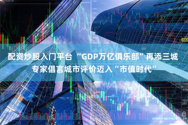 配资炒股入门平台 “GDP万亿俱乐部”再添三城 专家倡言城市评价迈入“市值时代”