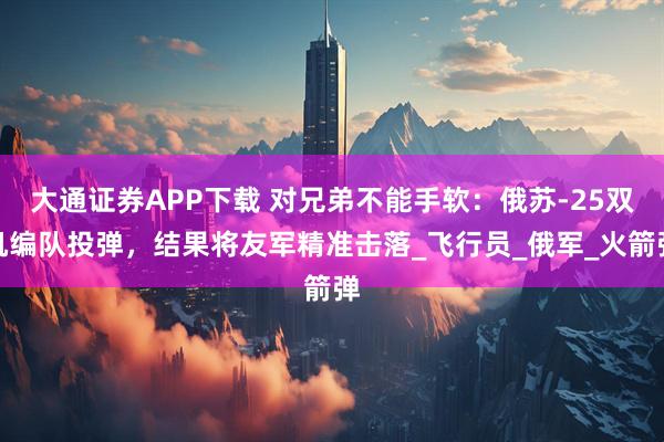 大通证券APP下载 对兄弟不能手软：俄苏-25双机编队投弹，结果将友军精准击落_飞行员_俄军_火箭弹