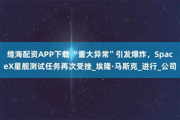 维海配资APP下载 “重大异常”引发爆炸，SpaceX星舰测试任务再次受挫_埃隆·马斯克_进行_公司