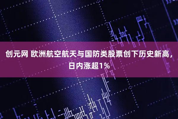 创元网 欧洲航空航天与国防类股票创下历史新高，日内涨超1%
