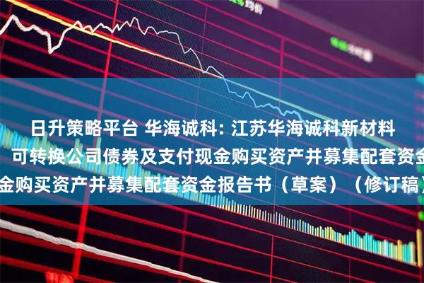 日升策略平台 华海诚科: 江苏华海诚科新材料股份有限公司发行股份、可转换公司债券及支付现金购买资产并募集配套资金报告书（草案）（修订稿）