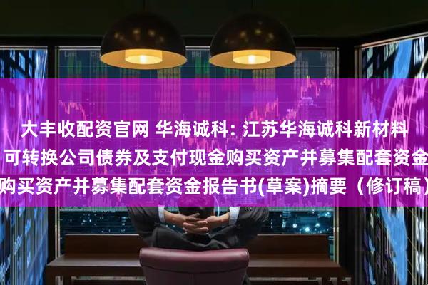 大丰收配资官网 华海诚科: 江苏华海诚科新材料股份有限公司发行股份、可转换公司债券及支付现金购买资产并募集配套资金报告书(草案)摘要（修订稿）