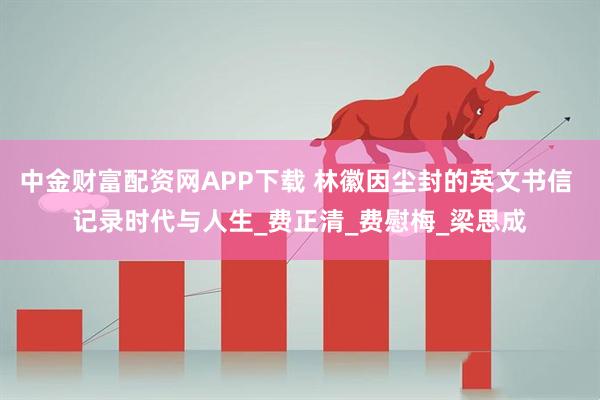 中金财富配资网APP下载 林徽因尘封的英文书信 记录时代与人生_费正清_费慰梅_梁思成