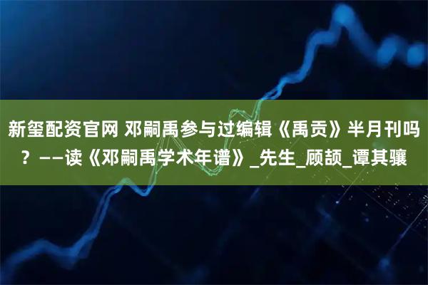 新玺配资官网 邓嗣禹参与过编辑《禹贡》半月刊吗？——读《邓嗣禹学术年谱》_先生_顾颉_谭其骧