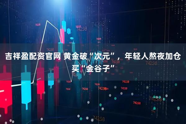 吉祥盈配资官网 黄金破“次元”，年轻人熬夜加仓买“金谷子”