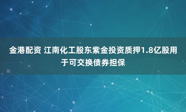 金港配资 江南化工股东紫金投资质押1.8亿股用于可交换债券担保