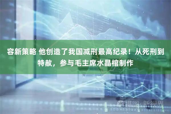 容新策略 他创造了我国减刑最高纪录！从死刑到特赦，参与毛主席水晶棺制作